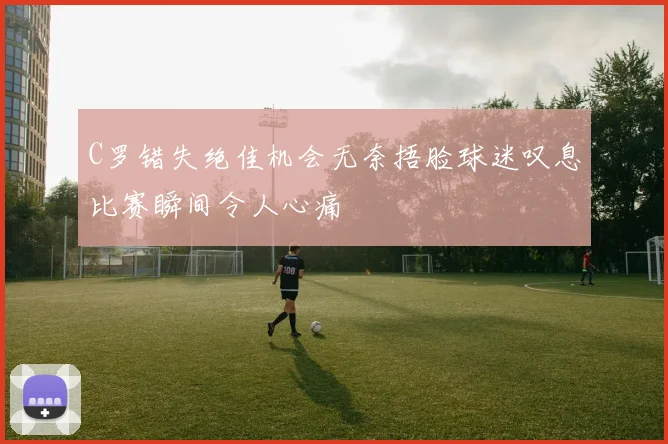 C罗错失绝佳机会无奈捂脸球迷叹息比赛瞬间令人心痛