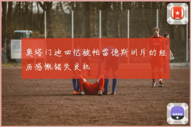 奥塔门迪回忆被帕雷德斯训斥的经历感慨错失良机