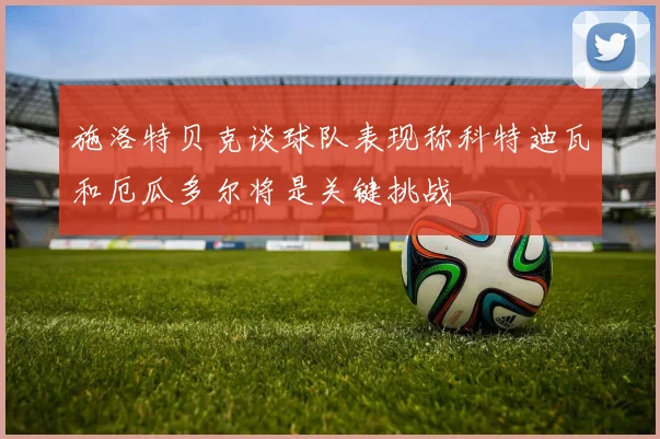 施洛特贝克谈球队表现称科特迪瓦和厄瓜多尔将是关键挑战