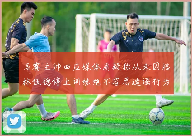 马赛主帅回应媒体质疑称从未因格林伍德停止训练绝不容忍造谣行为