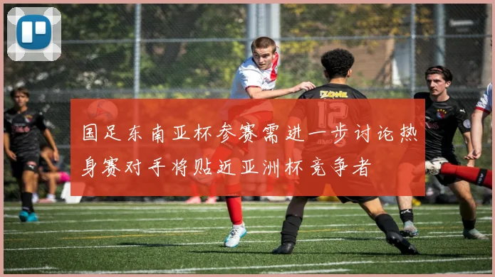 国足东南亚杯参赛需进一步讨论热身赛对手将贴近亚洲杯竞争者