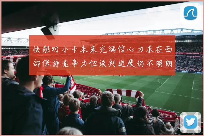 快船对小卡未来充满信心力求在西部保持竞争力但谈判进展仍不明朗