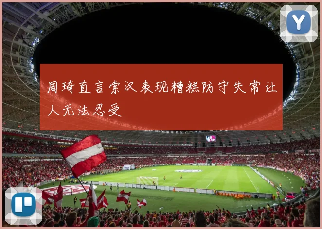 周琦直言索汉表现糟糕防守失常让人无法忍受