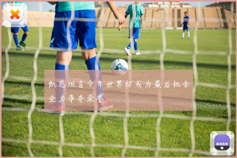 凯恩坦言今年世界杯或为最后机会全力争夺荣誉