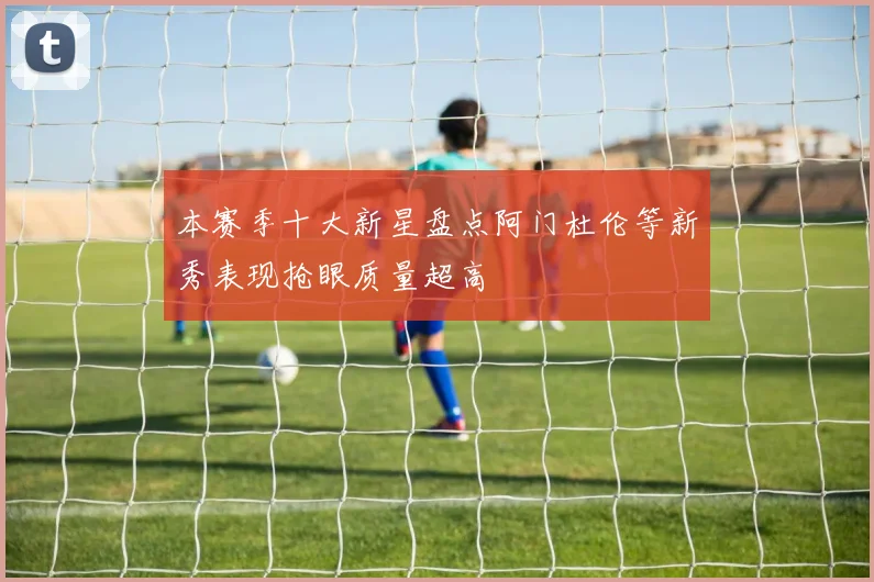 本赛季十大新星盘点阿门杜伦等新秀表现抢眼质量超高