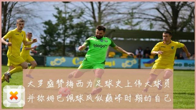 大罗盛赞梅西为足球史上伟大球员并称姆巴佩球风似巅峰时期的自己