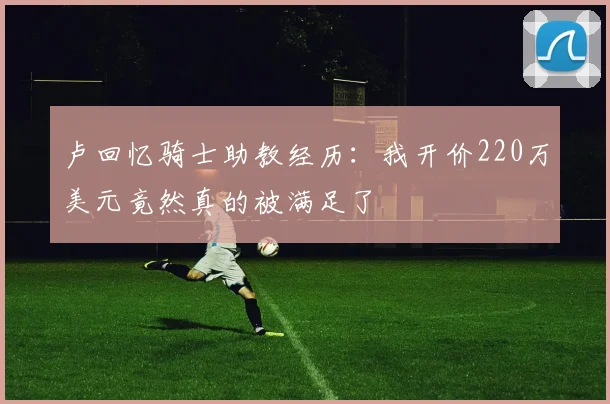 卢回忆骑士助教经历：我开价220万美元竟然真的被满足了