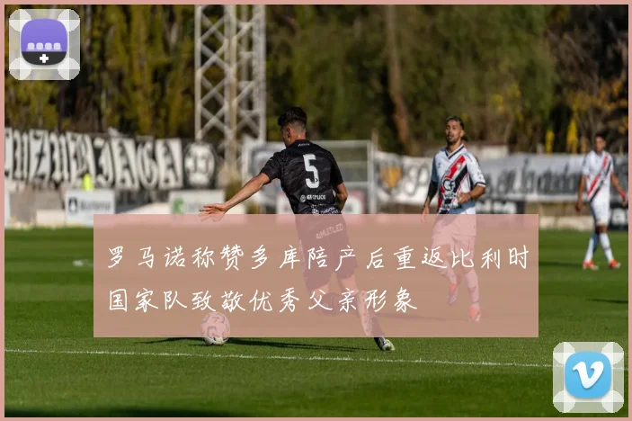 罗马诺称赞多库陪产后重返比利时国家队致敬优秀父亲形象