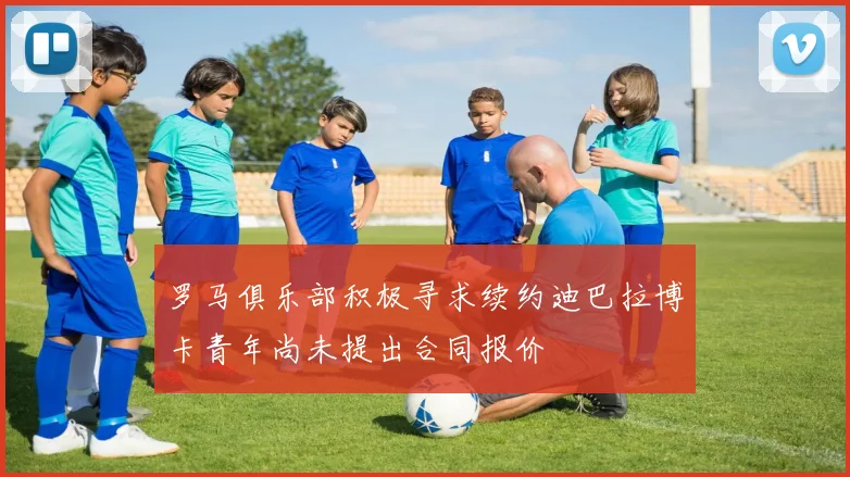 罗马俱乐部积极寻求续约迪巴拉博卡青年尚未提出合同报价