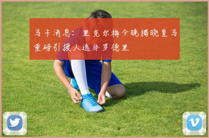 马卡消息：里克尔梅今晚揭晓皇马重磅引援人选非罗德里