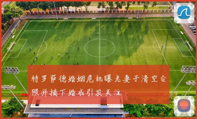 特罗萨德婚姻危机曝光妻子清空合照并摘下婚戒引发关注