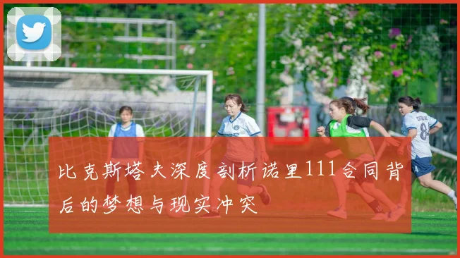 比克斯塔夫深度剖析诺里111合同背后的梦想与现实冲突