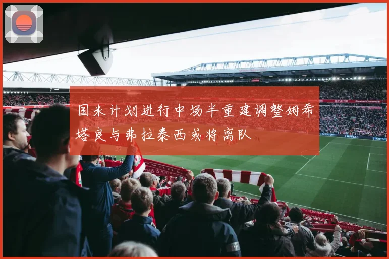 国米计划进行中场半重建调整姆希塔良与弗拉泰西或将离队