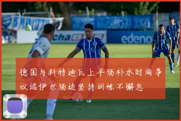 德国与科特迪瓦上半场补水时间争议诺伊尔场边坚持训练不懈怠