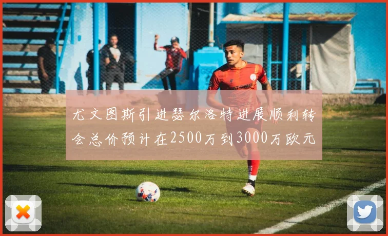 尤文图斯引进瑟尔洛特进展顺利转会总价预计在2500万到3000万欧元之间